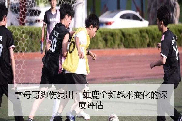 字母哥脚伤复出：雄鹿全新战术变化的深度评估