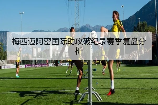 梅西迈阿密国际助攻破纪录赛季复盘分析