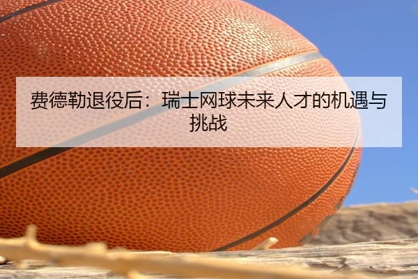 费德勒退役后:瑞士网球未来人才的机遇与挑战